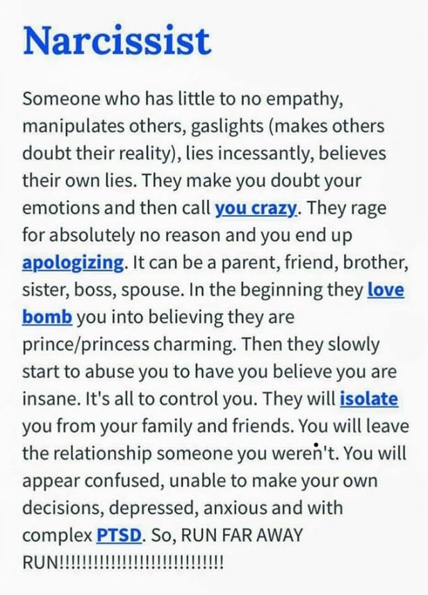 Someone who has little to no empathy manipulates others, gaslights parentheses makes others doubt the reality parentheses, lies incessantly, believes their own lies. They make you doubt your emotions and can we call you crazy. They rage for absolutely no reason and you end up apologizing. It can be a parent, friend, brother, sister, boss, spouse. In the beginning they love bolb you.